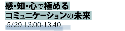 感・知・心で極めるコミュニケーションの未来　5/29 13:00-13:40