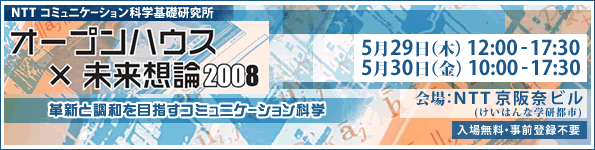 NTT コミュニケーション科学基礎研究所 オープンハウス×未来想論2008 2008年5月29日（木），30日（金）　会場：NTT 京阪奈ビル 入場無料・事前登録不要