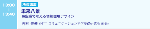 6/4 13:00-13:40 所長講演 未来八景　―時空感で考える情報環境デザイン―　外村佳伸（NTT コミュニケーション科学基礎研究所 所長）