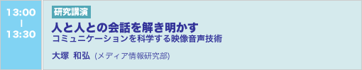 6/5 13:00-13:30 研究講演 人と人との会話を解き明かす ―コミュニケーションを科学する映像音声技術― 大塚和弘（メディア情報研究部）