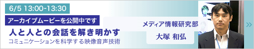 6/5 13:00-13:30 研究講演 人と人との会話を解き明かす ―コミュニケーションを科学する映像音声技術― 大塚和弘（メディア情報研究部）