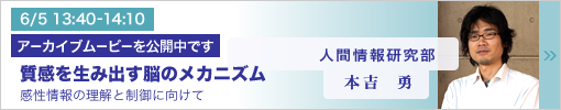 6/5 13:40-14:10 研究講演 質感を生み出す脳のメカニズム ―感性情報の理解と制御に向けて― 本吉勇（人間情報研究部）