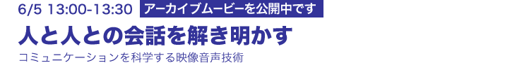 6/5 13:00-13:30 研究講演 人と人との会話を解き明かす ―コミュニケーションを科学する映像音声技術― 大塚和弘（メディア情報研究部）