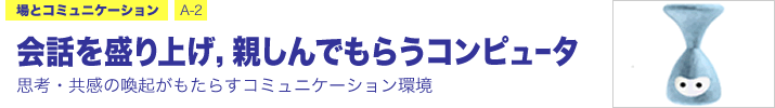 場とコミュニケーション A-2 会話を盛り上げ，親しんでもらうコンピュータ ―思考・共感の喚起がもたらすコミュニケーション環境―