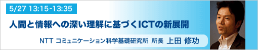 5/27 13:15-13:35 所長あいさつ 人間と情報への深い理解に基づくICTの新展開　NTTコミュニケーション科学基礎研究所所長　上田修功