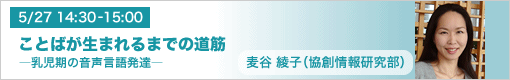 5月27日（木）14:30-15:00　ことばが生まれるまでの道筋 ―乳児期の音声言語発達― 麦谷綾子（協創情報研究部）