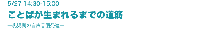 5月27日（木）14:30-15:00　ことばが生まれるまでの道筋 ―乳児期の音声言語発達― 麦谷綾子（協創情報研究部）