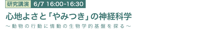 6月7日 16:00～16:30 心地よさと「やみつき」の神経科学 ～動物の行動に情動の生物学的基盤を探る～