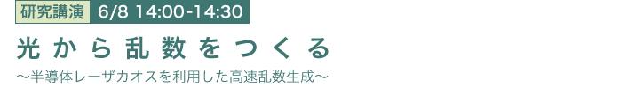 6月8日 14:00~14:30 光から乱数をつくる
~半導体レーザカオスを利用した高速乱数生成~