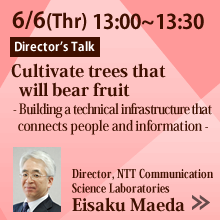6/6 13:00～13:30 Cultivate trees that will bear fruit
    - Building a technical infrastructure connecting information and human -
    Eisaku Maeda, Director, NTT Communication Science Laboratories
