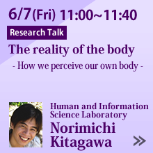 6/7 11:00 - 11:40 The reality of the body
- How we perceive our own body -
Norimichi Kitagawa, Human and Information Science Laboratory