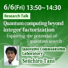 6/6 13:50 - 14:30 Quantum computing beyond integer factorization - Exploring the potential of quantum search - Seiichiro Tani, Innovative Communication Laboratory