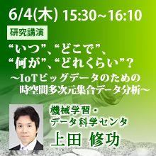 6月4日（木）15:30 - 16:10 “いつ”、“どこで”、“何が”、“どれくらい”？～IoTビッグデータのための時空間多次元集合データ分析～ 上田 修功（機械学習・データ科学センタ）