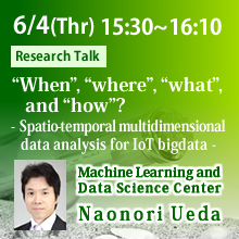 Research Talk Thursday, June 4th 15:30 - 16:10 When,where, what, and how? - Spatio-temporal multidimensional data analysis for IoT bigdata - Naonori Ueda, Machine Learning and Data Science Center