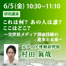 6月5日（金）10:30 - 11:10 これは何？ あの人は誰？ ここはどこ？
～実世界メディア探索技術の進歩と未来～ 村田 眞哉（メディア情報研究部）