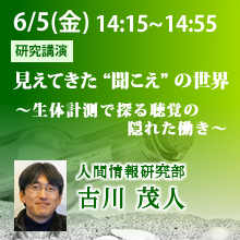 6月5日（金）14:15 - 14:55 見えてきた “聞こえ” の世界 ～生体計測で探る聴覚の隠れた働き～ 古川 茂人（人間情報研究部）