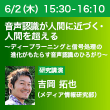 6/2（木）15:30 - 16:10 音声認識が人間に近づく・人間を超える ～ディープラーニングと信号処理の進化がもたらす音声認識のひろがり～ 吉岡 拓也（メディア情報研究部）