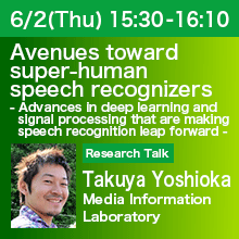 Research Talk (Thursday, June 2th)  15:30 - 16:10 Avenues toward super-human speech recognizers - Advances in deep learning and signal processing that are making speech recognition leap forward - Takuya Yoshioka, Media Information Laboratory