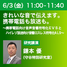 6/3（金）11:00 - 11:40 きれいな音で伝えます。携帯電話も放送も。 ～携帯電話向け音声音響符号化ＥＶＳとハイレゾ放送向け音響ロスレス符号化ＡＬＳ～ 鎌本 優（守谷特別研究室）