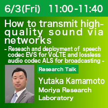 Research Talk (Thursday, June 3th) 11:00 - 11:40 How to transmit high-quality sound via networks - Research and deployment of speech codec EVS for VoLTE and lossless audio codec ALS for broadcasting - Yutaka Kamamoto, Moriya Research Laboratory
