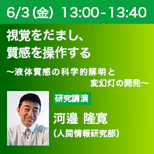 6/3（金）13:00 - 13:40 視覚をだまし、質感を操作する ～液体質感の科学的解明と変幻灯の開発～ 河邉 隆寛（人間情報研究部）