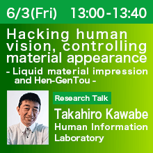 Research Talk (Thursday, June 3th) 13:00 - 13:40 Hacking human vision, controlling material appearance - Liquid material impression and Hen-GenTou - Takahiro Kawabe, Human Information Laboratory
