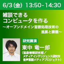 6/3（金）13:50 - 14:30 雑談できるコンピュータを作る ～オープンドメイン言語処理技術の進展と課題～ 東中 竜一郎（協創情報研究部／メディアインテリジェンス研究所 音声言語メディアプロジェクト）