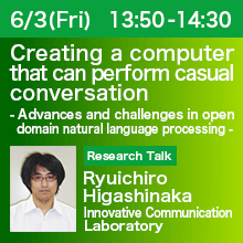 Research Talk (Thursday, June 3th) 13:50 - 14:30 Creating a computer that can perform casual conversation - Advances and challenges in open domain natural language processing - Ryuichiro Higashinaka, Innovative Communication Laboratory