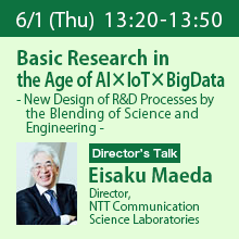 Director’s Talk (Thursday, June 1st) 13:20 - 13:50 Basic Research in the Age of AI×IoT×BigData - New Design of R&D Processes by the Blending of Science and Engineering - Eisaku Maeda, Director, NTT Communication Science Laboratories
