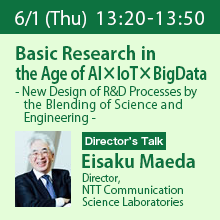 Director’s Talk (Thursday, June 1st) 13:20 - 13:50 Basic Research in the Age of AI×IoT×BigData - New Design of R&D Processes by the Blending of Science and Engineering - Eisaku Maeda, Director, NTT Communication Science Laboratories
