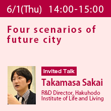 Invited Talk (Thursday, June 1st) 14:00 - 15:00 Four scenarios of future city
Takamasa Sakai, R&D Director, Hakuhodo Institute of Life and Living