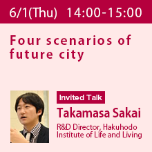 Invited Talk (Thursday, June 1st) 14:00 - 15:00 Four scenarios of future city
Takamasa Sakai, R&D Director, Hakuhodo Institute of Life and Living