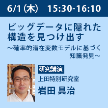 6/1（木）15:30 - 16:10 ビッグデータに隠れた構造を見つけ出す
～確率的潜在変数モデルに基づく知識発見～ 上田特別研究室　岩田 具治