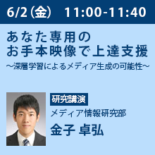 6/2（金）11:00 - 11:40 あなた専用のお手本映像で上達支援
～深層学習によるメディア生成の可能性～ メディア情報研究部　金子 卓弘