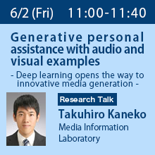 Research Talk (Friday, June 2nd) 11:00 - 11:40 Generative personal assistance with audio and visual examples - Deep learning opens the way to innovative media generation - Takuhiro Kaneko, Media Information Laboratory
