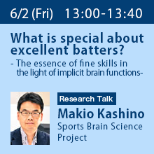 Research Talk (Friday, June 2nd) 13:00 - 13:40 What is special about excellent batters? - The essence of fine skills in the light of implicit brain functions - Makio Kashino, Sports Brain Science Project