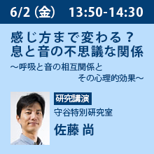 6/2（金）13:50 - 14:30 感じ方まで変わる？息と音の不思議な関係
～呼吸と音の相互関係とその心理的効果～ 守谷特別研究室　佐藤 尚