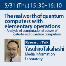 Research Talk (Thursday, May 31st)  15:30 - 16:10 The real worth of quantum computers with elementary operations - Analysis of computational power of gate-based quantum computers - Yasuhiro Takahashi, Media Information Laboratory