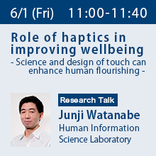 Research Talk (Friday, June 1st) 11:00 - 11:40 Role of haptics in improving wellbeing - Science and design of touch can enhance human flourishing - Junji Watanabe, Human Information Science Laboratory
