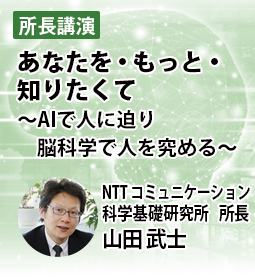 あなたを・もっと・知りたくて　～AIで人に迫り脳科学で人を究める～　NTT コミュニケーション科学基礎研究所　所長 　山田 武士
概要