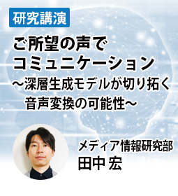 ご所望の声でコミュニケーション　～深層生成モデルが切り拓く音声変換の可能性～　メディア情報研究部　田中 宏