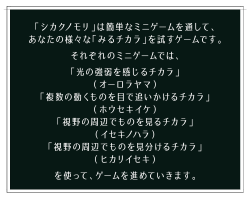 「シカクノモリ」は簡単なミニゲームを通して、あなたの様々な「みるチカラ」を試すゲームです。それぞれのミニゲームでは、「光の強弱を感じるチカラ」（オーロラヤマ）「複数の動くものを目で追いかけるチカラ」（ホウセキイケ）「視野の周辺でものを見るチカラ」（イセキノハラ）「視野の周辺でものを見分けるチカラ」（ヒカリイセキ）を使って、ゲームを進めていきます。