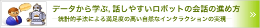 データから学ぶ，話しやすいロボットの会話の進め方　～統計的手法による満足度の高い自然なインタラクションの実現～