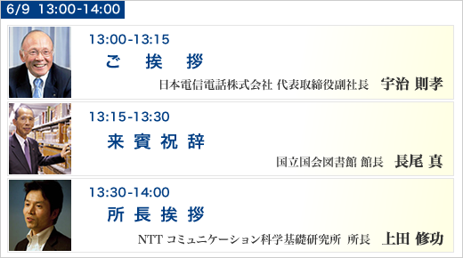 6月9日 13:00～13:15 ご挨拶 日本電信電話株式会社 代表取締役副社長  宇治 則孝，6月9日 13:15～13:30 来賓祝辞 国立国会図書館 館長  長尾 真，6月9日 13:30～14:00 所長挨拶 コミュニケーション科学基礎研究所 所長  上田 修功