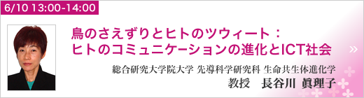 6月10日 13:00～14:00 招待講演 「鳥のさえずりとヒトのツウィート：ヒトのコミュニケーションの進化とICT社会」 総合研究大学院大学 先導科学研究科 生命共生体進化学 教授  長谷川眞理子