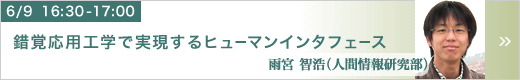 6月9日 16:30～17:00 錯覚応用工学で実現するヒューマンインタフェース 人間情報研究部 雨宮 智浩