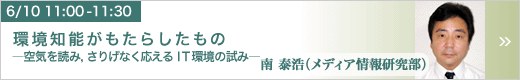 6月10日 11:00～11:30 環境知能がもたらしたもの -空気を読み，さりげなく応えるＩＴ環境の試み- メディア情報研究部 南 泰浩