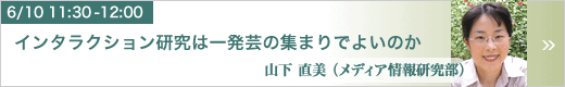 6月10日 11:30～12:00 インタラクション研究は一発芸の集まりでよいのか メディア情報研究部 山下 直美