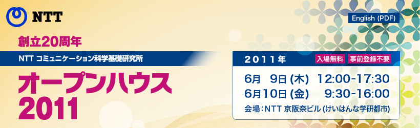 創立20周年 NTT コミュニケーション科学基礎研究所 オープンハウス 2011 6月9日(木)12:00-17:30，6月10日(金)9:30-16:00，会場  NTT京阪奈ビル，入場無料・事前登録不要