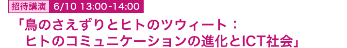 6月10日 13:00～14:00 招待講演 「鳥のさえずりとヒトのツウィート：ヒトのコミュニケーションの進化とICT社会」 総合研究大学院大学 先導科学研究科 生命共生体進化学 教授  長谷川眞理子